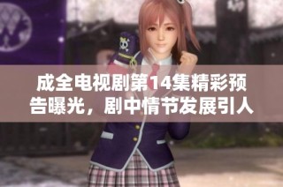成全电视剧第14集精彩预告曝光，剧中情节发展引人关注和期待