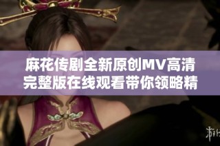 麻花传剧全新原创MV高清完整版在线观看带你领略精彩表演