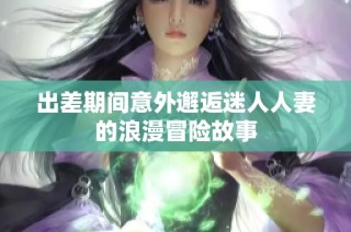 出差期间意外邂逅迷人人妻的浪漫冒险故事
