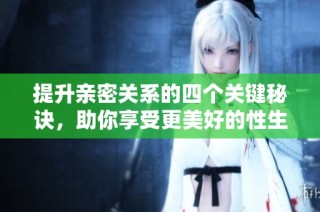 提升亲密关系的四个关键秘诀，助你享受更美好的性生活体验