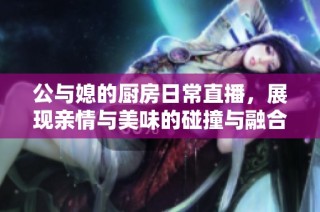 公与媳的厨房日常直播，展现亲情与美味的碰撞与融合