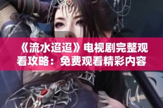 《流水迢迢》电视剧完整观看攻略：免费观看精彩内容的方法与渠道