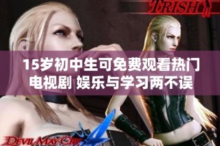 15岁初中生可免费观看热门电视剧 娱乐与学习两不误