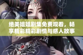 绝美姐姐剧集免费观看，畅享精彩精彩剧情与感人故事