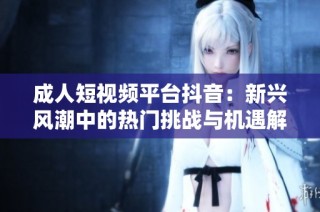 成人短视频平台抖音：新兴风潮中的热门挑战与机遇解析