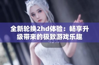全新轮换2hd体验：畅享升级带来的极致游戏乐趣
