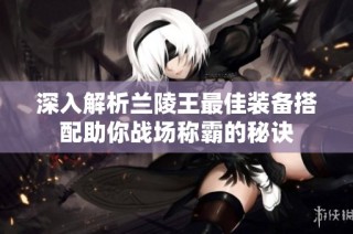 深入解析兰陵王最佳装备搭配助你战场称霸的秘诀