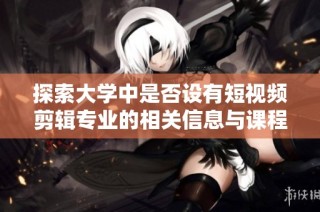 探索大学中是否设有短视频剪辑专业的相关信息与课程设置