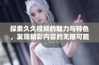 探索久久视频的魅力与特色，发现精彩内容的无限可能