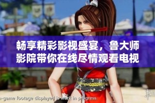 畅享精彩影视盛宴，鲁大师影院带你在线尽情观看电视视频