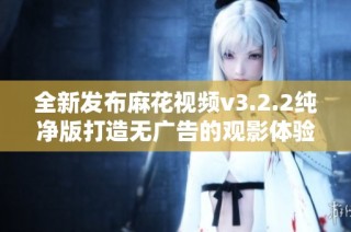 全新发布麻花视频v3.2.2纯净版打造无广告的观影体验