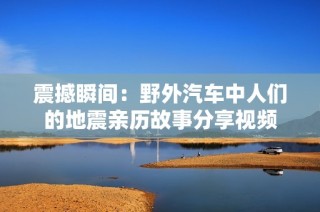震撼瞬间：野外汽车中人们的地震亲历故事分享视频