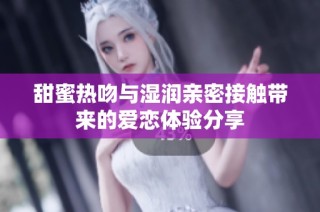 甜蜜热吻与湿润亲密接触带来的爱恋体验分享