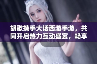 胡歌携手大话西游手游，共同开启热力互动盛宴，畅享火爆游戏体验不容错过