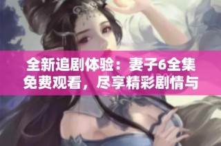 全新追剧体验：妻子6全集免费观看，尽享精彩剧情与感人故事