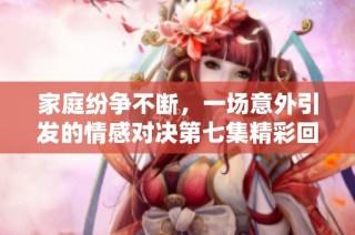 家庭纷争不断，一场意外引发的情感对决第七集精彩回顾