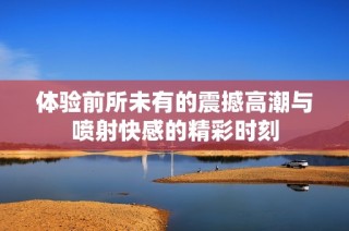 体验前所未有的震撼高潮与喷射快感的精彩时刻