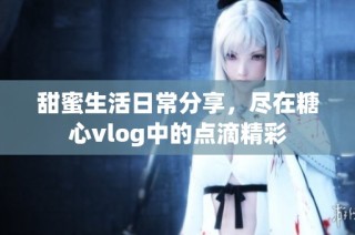甜蜜生活日常分享，尽在糖心vlog中的点滴精彩