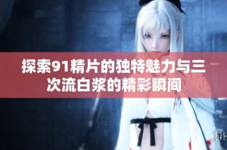 探索91精片的独特魅力与三次流白浆的精彩瞬间