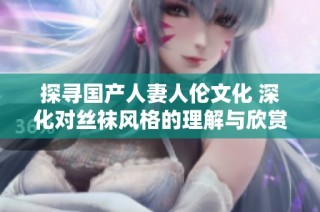 探寻国产人妻人伦文化 深化对丝袜风格的理解与欣赏