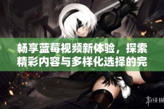 畅享蓝莓视频新体验，探索精彩内容与多样化选择的完美结合