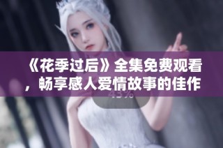 《花季过后》全集免费观看，畅享感人爱情故事的佳作推荐