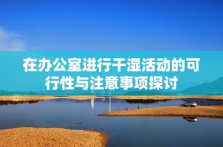 在办公室进行干湿活动的可行性与注意事项探讨