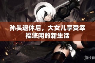 孙头退休后，大女儿享受幸福悠闲的新生活