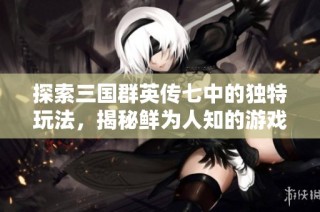 探索三国群英传七中的独特玩法，揭秘鲜为人知的游戏策略与乐趣