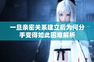 一旦亲密关系建立后为何分手变得如此困难解析