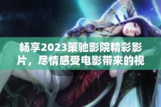 畅享2023策驰影院精彩影片，尽情感受电影带来的视觉盛宴