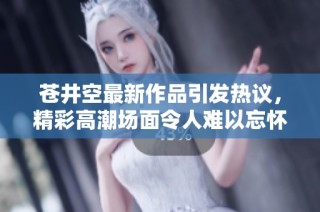 苍井空最新作品引发热议，精彩高潮场面令人难以忘怀
