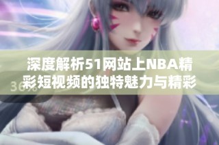 深度解析51网站上NBA精彩短视频的独特魅力与精彩瞬间