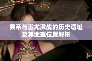 黄帝与蚩尤激战的历史遗址及其地理位置解析