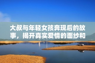 大叔与年轻女孩奔现后的故事，揭开真实爱情的面纱和挑战