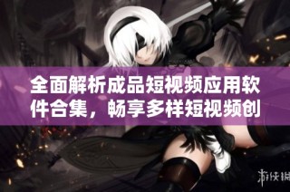 全面解析成品短视频应用软件合集，畅享多样短视频创作体验