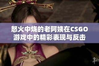 怒火中烧的老阿姨在CSGO游戏中的精彩表现与反击