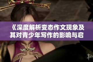 《深度解析变态作文现象及其对青少年写作的影响与启示》