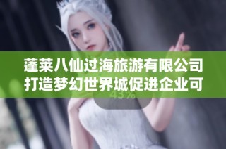 蓬莱八仙过海旅游有限公司打造梦幻世界城促进企业可持续发展新篇章