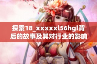 探索18_xxxxxl56hgl背后的故事及其对行业的影响与启示