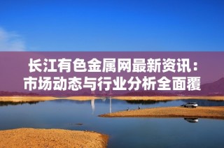 长江有色金属网最新资讯：市场动态与行业分析全面覆盖
