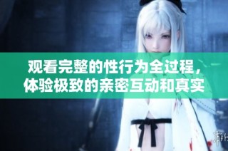 观看完整的性行为全过程，体验极致的亲密互动和真实感受