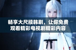畅享大尺牍韩剧，让你免费观看精彩电视剧精彩内容