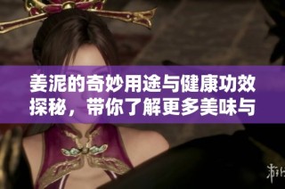 姜泥的奇妙用途与健康功效探秘，带你了解更多美味与营养