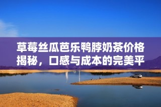 草莓丝瓜芭乐鸭脖奶茶价格揭秘，口感与成本的完美平衡