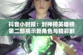抖音小时报：封神榜英雄榜第二部揭示新角色与精彩剧情热议