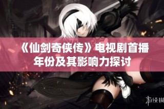 《仙剑奇侠传》电视剧首播年份及其影响力探讨