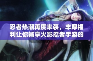忍者热潮再度来袭，丰厚福利让你畅享火影忍者手游的乐趣与激情
