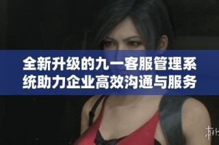 全新升级的九一客服管理系统助力企业高效沟通与服务优化