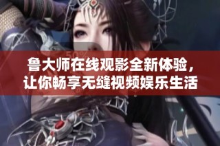 鲁大师在线观影全新体验，让你畅享无缝视频娱乐生活
